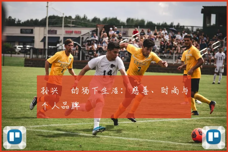 孙兴慜的场下生活:慈善、时尚与个人品牌