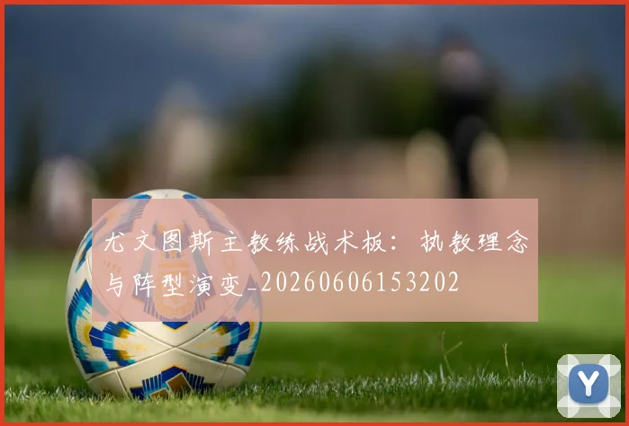尤文图斯主教练战术板:执教理念与阵型演变_20260606153202