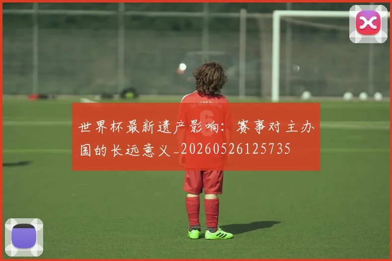 世界杯最新遗产影响:赛事对主办国的长远意义_20260526125735
