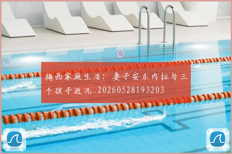 梅西家庭生活：妻子安东内拉与三个孩子近况_20260528193203
