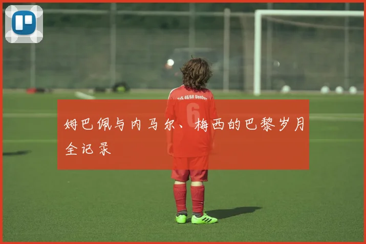 姆巴佩与内马尔、梅西的巴黎岁月全记录