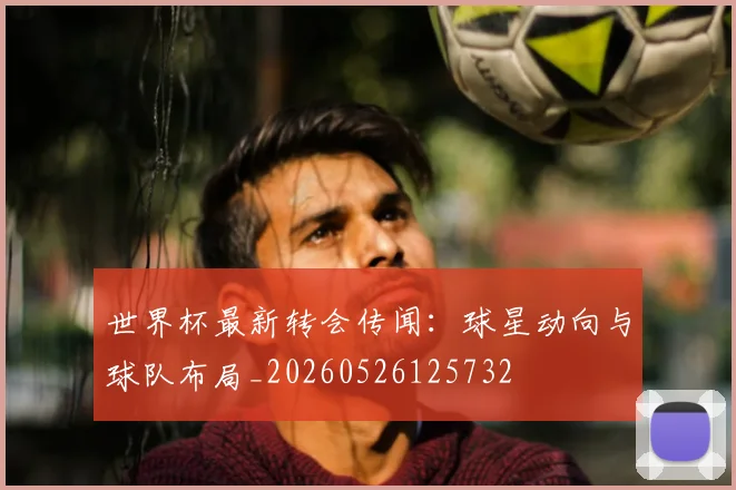 世界杯最新转会传闻：球星动向与球队布局_20260526125732